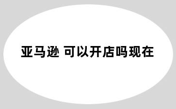 亚马逊 可以开店吗现在